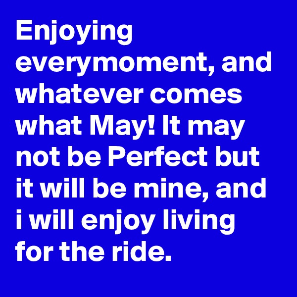 Enjoying everymoment, and whatever comes what May! It may not be Perfect but it will be mine, and i will enjoy living for the ride.