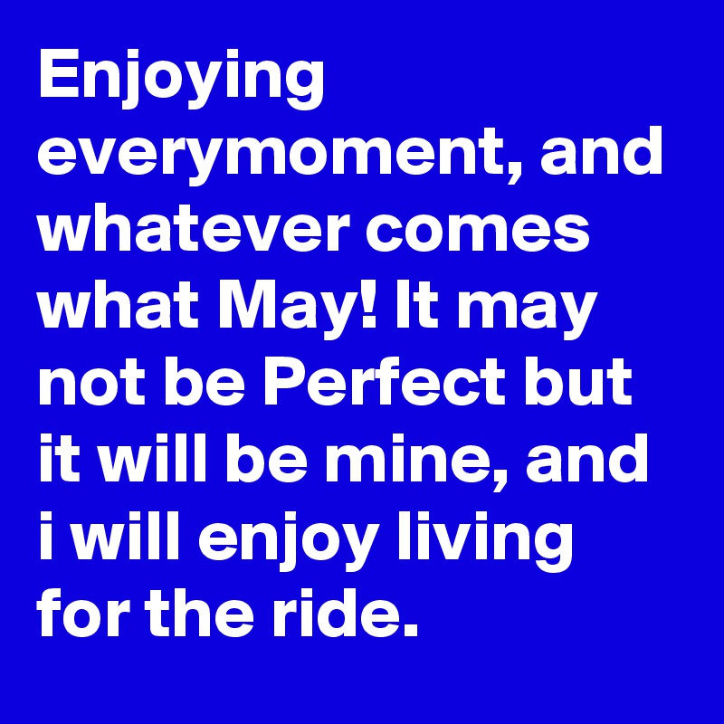 Enjoying everymoment, and whatever comes what May! It may not be Perfect but it will be mine, and i will enjoy living for the ride.