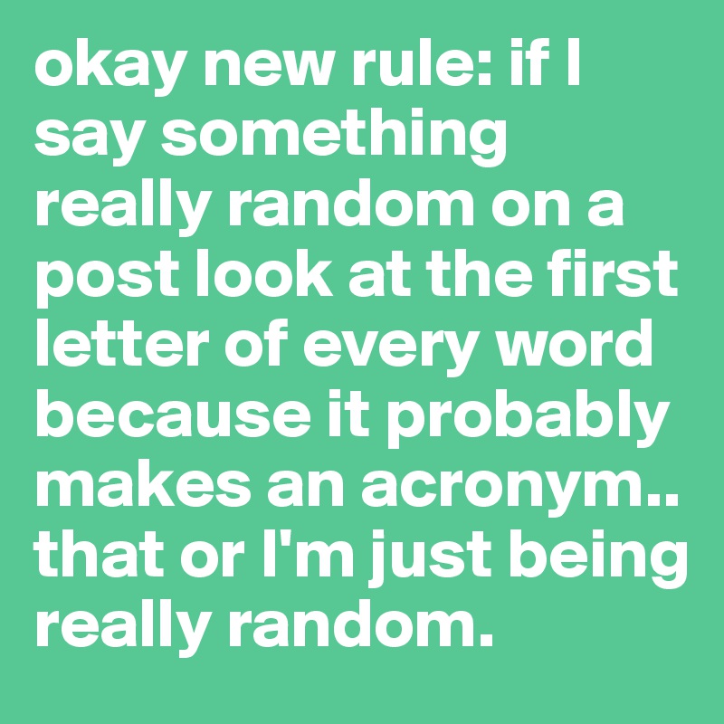 okay new rule: if I say something really random on a post look at the first letter of every word because it probably makes an acronym.. that or I'm just being really random.