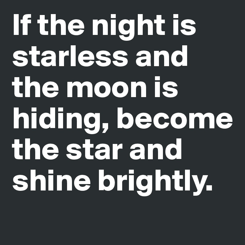 If the night is starless and the moon is hiding, become the star and shine brightly.
