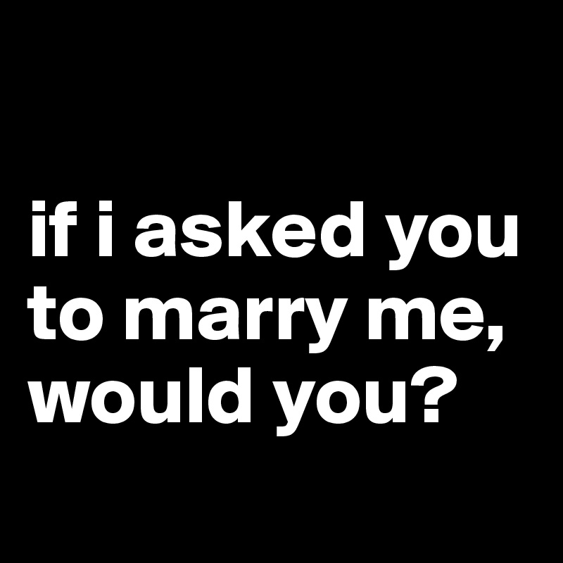 

if i asked you to marry me, would you?
