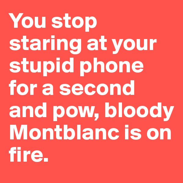 You stop staring at your stupid phone for a second and pow, bloody Montblanc is on fire. 