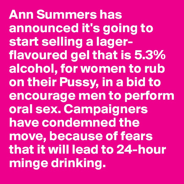 Ann Summers has announced it's going to start selling a lager-flavoured gel that is 5.3% alcohol, for women to rub on their Pussy, in a bid to encourage men to perform oral sex. Campaigners have condemned the move, because of fears that it will lead to 24-hour minge drinking.