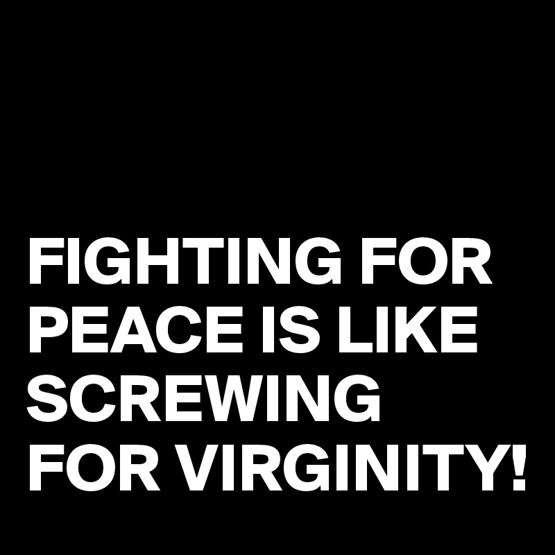 


FIGHTING FOR PEACE IS LIKE SCREWING FOR VIRGINITY!