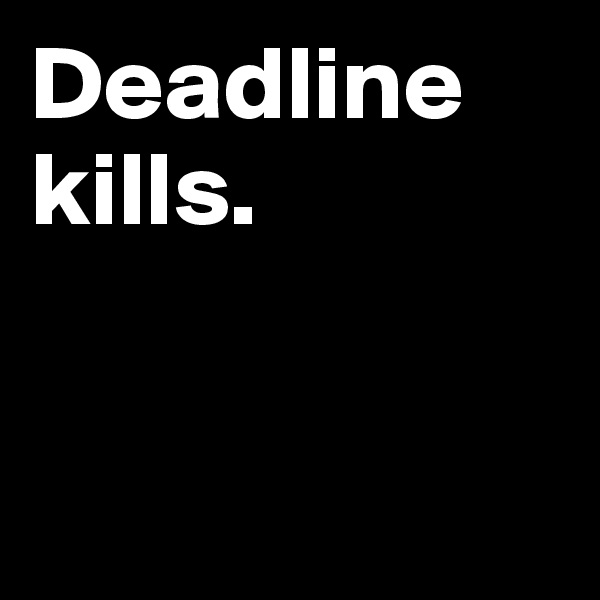Deadline kills.         


