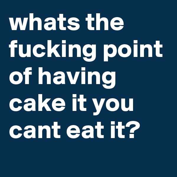 whats the fucking point of having cake it you cant eat it?