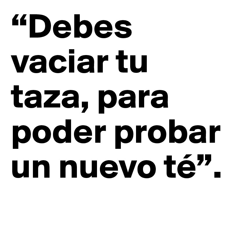 “Debes vaciar tu taza, para poder probar un nuevo té”.