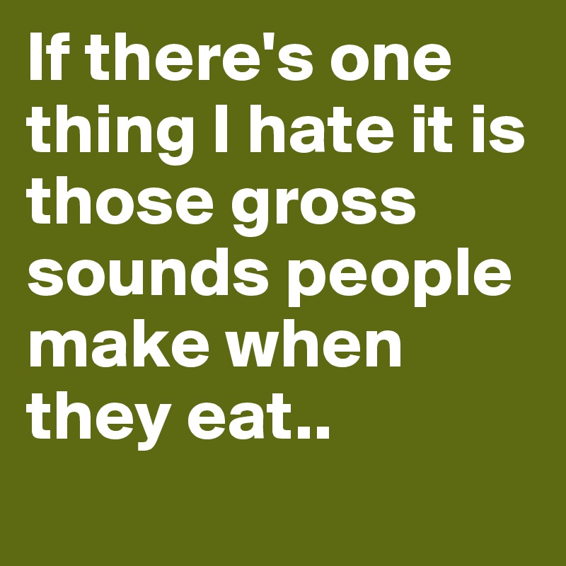 If there's one thing I hate it is
those gross sounds people make when they eat..
