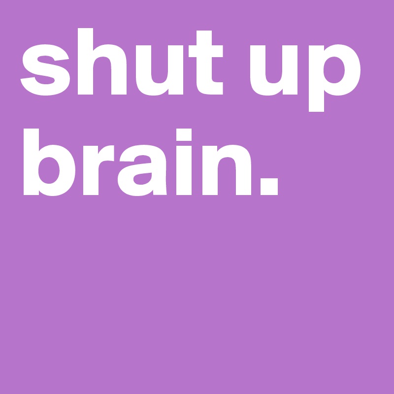 shut up brain. 