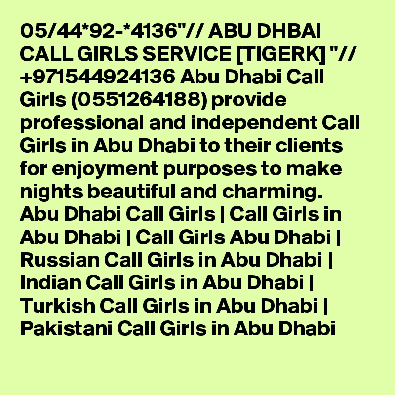 05/44*92-*4136"// ABU DHBAI CALL GIRLS SERVICE [TIGERK] "// +971544924136 Abu Dhabi Call Girls (0551264188) provide professional and independent Call Girls in Abu Dhabi to their clients for enjoyment purposes to make nights beautiful and charming.
Abu Dhabi Call Girls | Call Girls in Abu Dhabi | Call Girls Abu Dhabi | Russian Call Girls in Abu Dhabi | Indian Call Girls in Abu Dhabi | Turkish Call Girls in Abu Dhabi | Pakistani Call Girls in Abu Dhabi