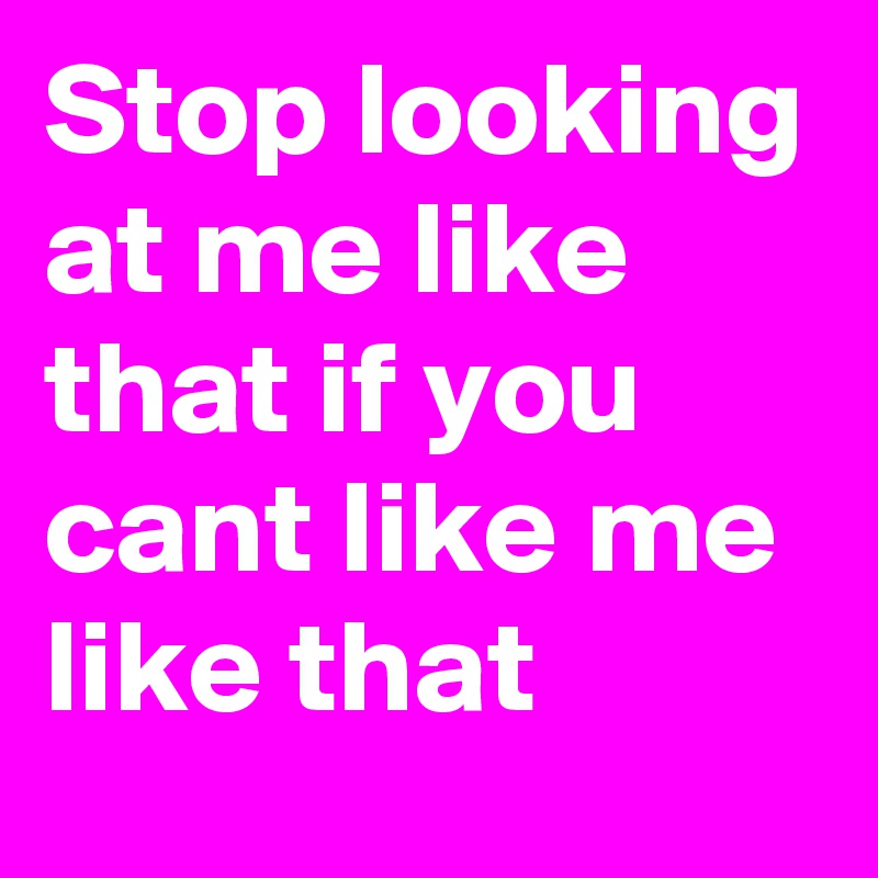 Stop looking at me like that if you cant like me like that 