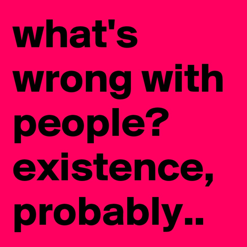 what's wrong with people? existence, probably..