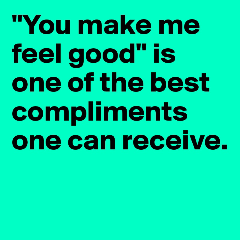 "You make me feel good" is one of the best compliments one can receive. 

