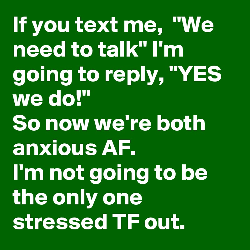 If you text me,  "We need to talk" I'm going to reply, "YES we do!" 
So now we're both anxious AF.
I'm not going to be the only one stressed TF out. 