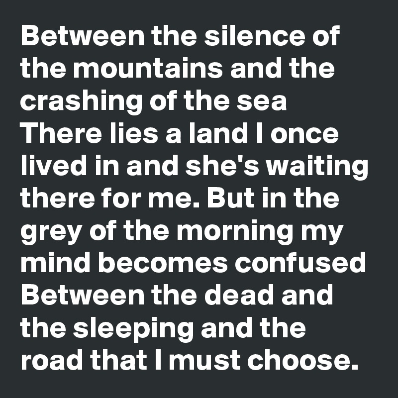 Between the silence of the mountains and the crashing of the sea There lies a land I once lived in and she's waiting there for me. But in the grey of the morning my mind becomes confused Between the dead and the sleeping and the road that I must choose.