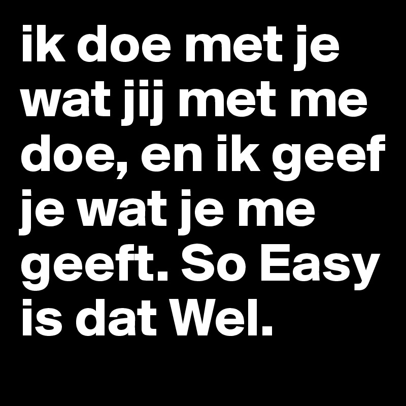 ik doe met je wat jij met me doe, en ik geef je wat je me geeft. So Easy is dat Wel.