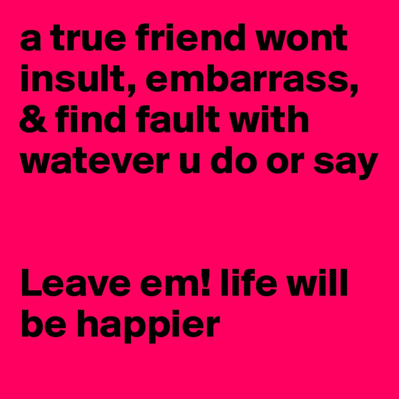a true friend wont insult, embarrass, & find fault with watever u do or say


Leave em! life will be happier 
