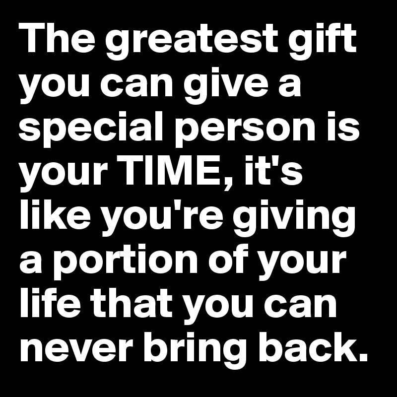 The greatest gift you can give a special person is your TIME, it's like you're giving a portion of your life that you can never bring back. 