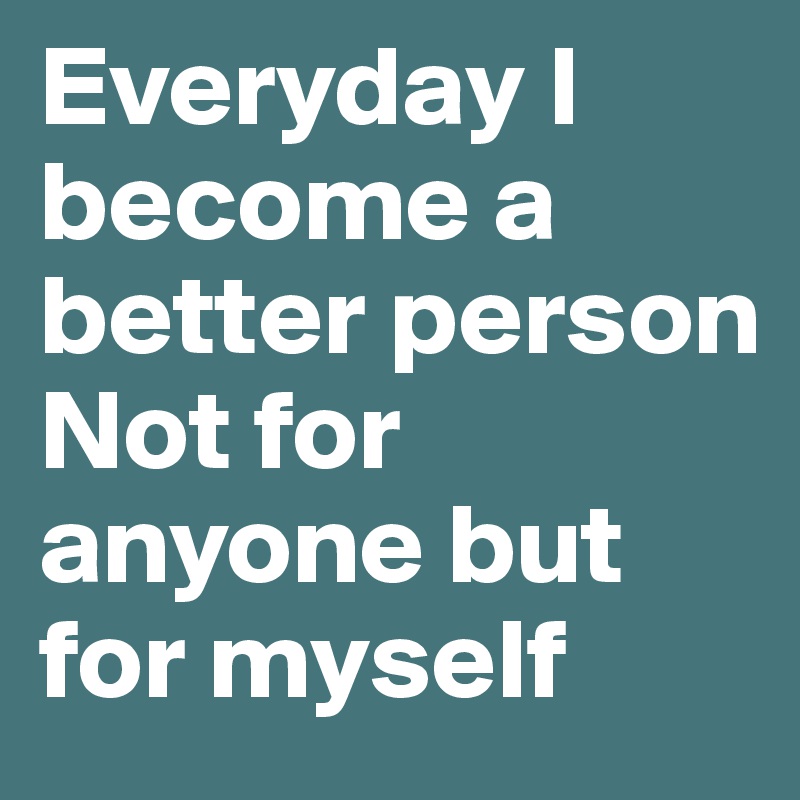 Everyday I become a better person
Not for anyone but for myself 