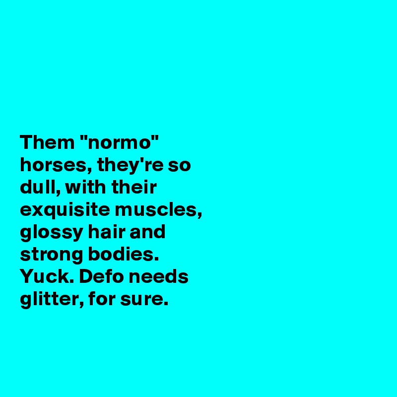 




Them "normo" 
horses, they're so 
dull, with their 
exquisite muscles, 
glossy hair and 
strong bodies. 
Yuck. Defo needs 
glitter, for sure. 


