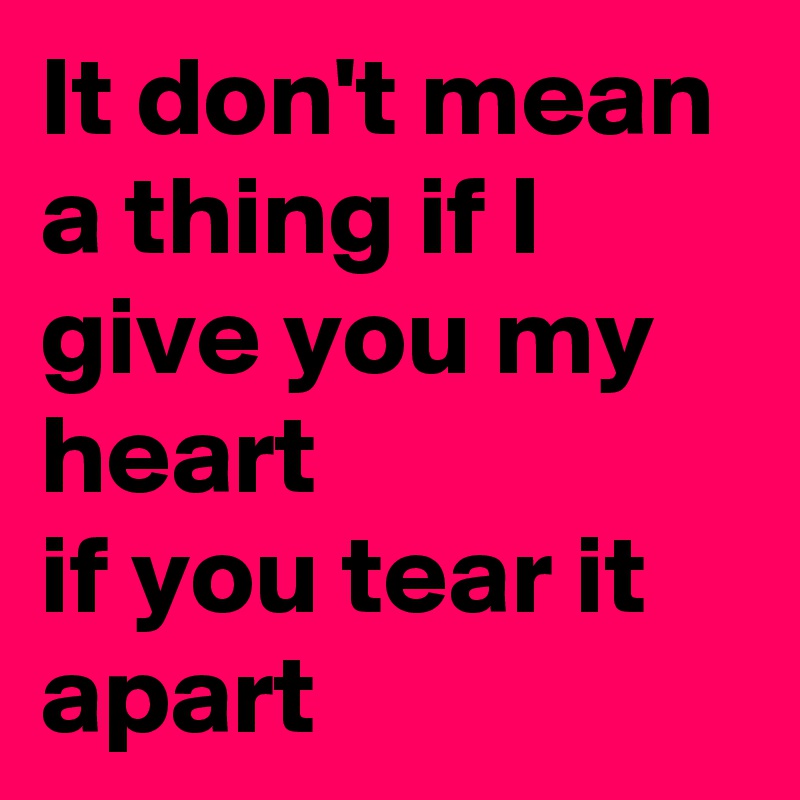 It don't mean a thing if I give you my heart
if you tear it apart