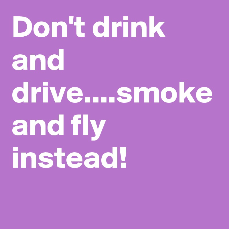 Don't drink and drive....smoke and fly instead!