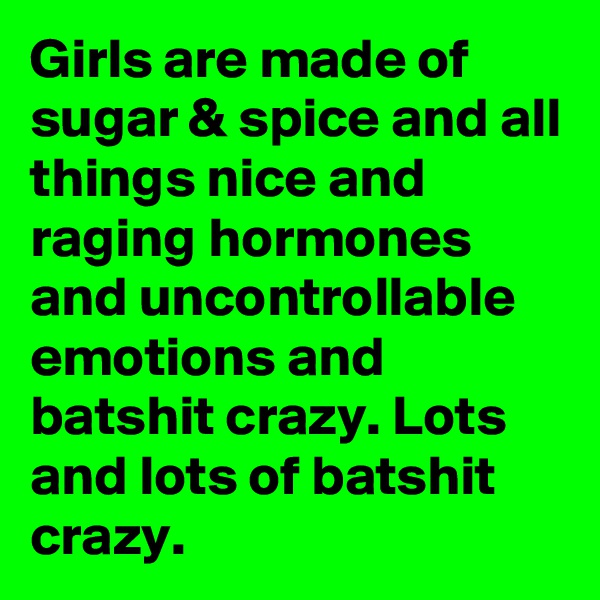 Girls are made of sugar & spice and all things nice and raging hormones and uncontrollable emotions and batshit crazy. Lots and lots of batshit crazy.