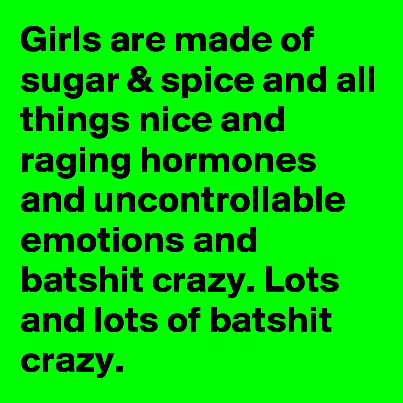 Girls are made of sugar & spice and all things nice and raging hormones and uncontrollable emotions and batshit crazy. Lots and lots of batshit crazy.