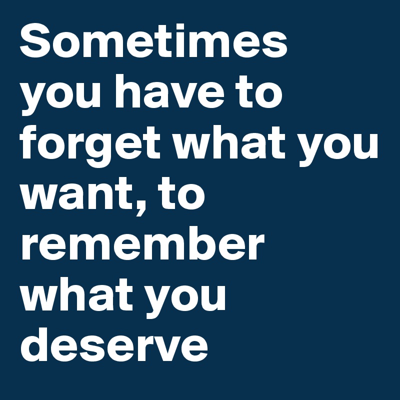 Sometimes you have to forget what you want, to remember what you deserve