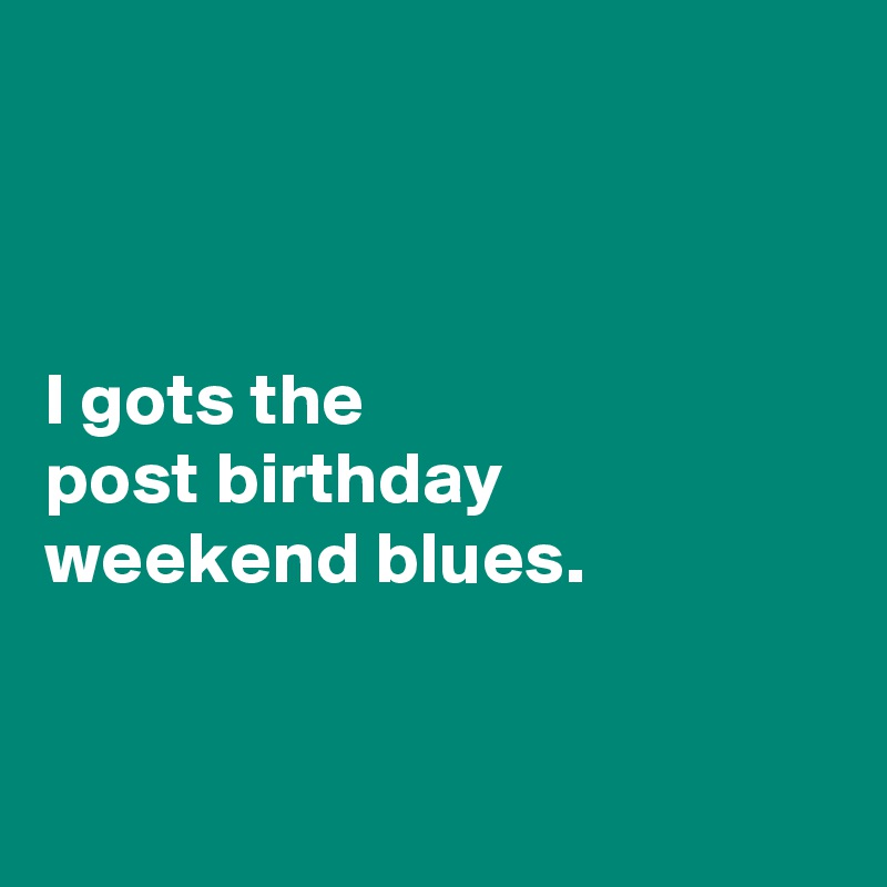 



I gots the 
post birthday weekend blues. 


