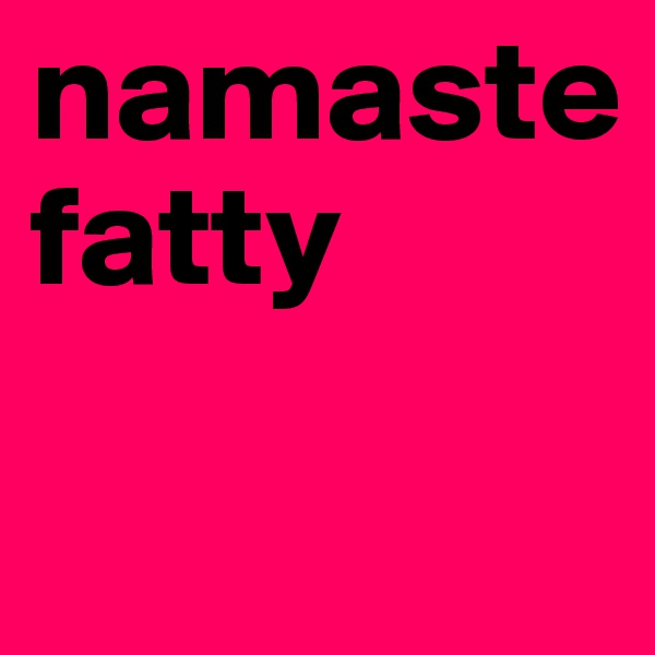 namaste fatty 

