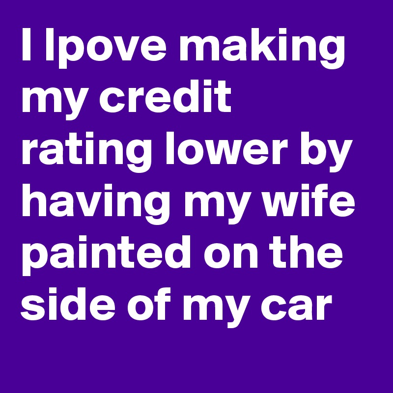 I lpove making my credit rating lower by having my wife painted on the side of my car
