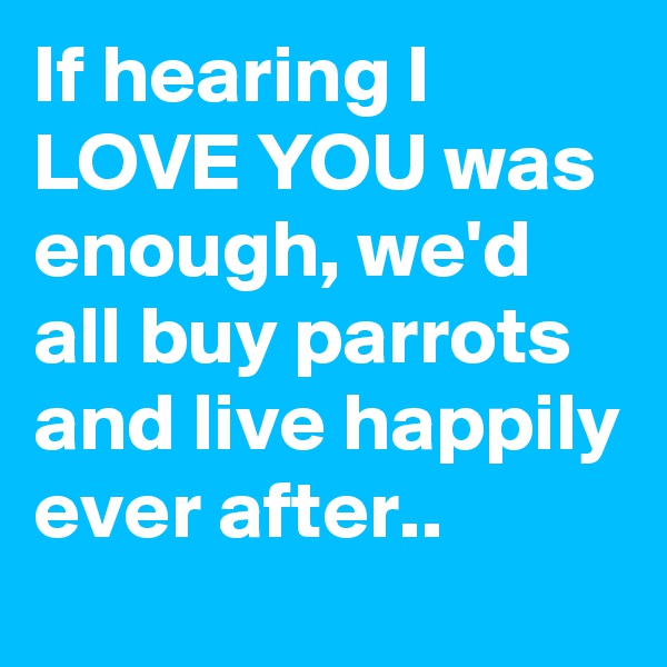 If hearing I LOVE YOU was enough, we'd all buy parrots and live happily ever after..