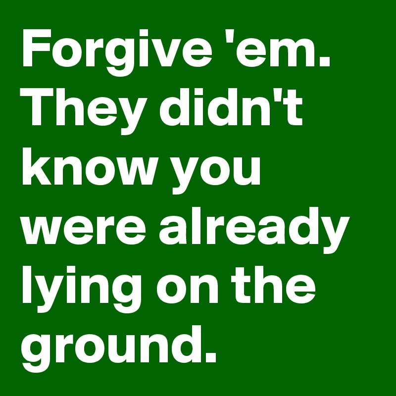 Forgive 'em. They didn't know you were already lying on the ground.