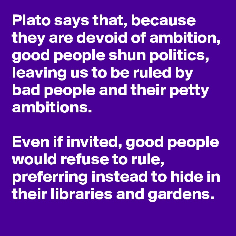 Plato says that, because they are devoid of ambition, good people shun politics, leaving us to be ruled by bad people and their petty ambitions.

Even if invited, good people would refuse to rule, preferring instead to hide in their libraries and gardens.