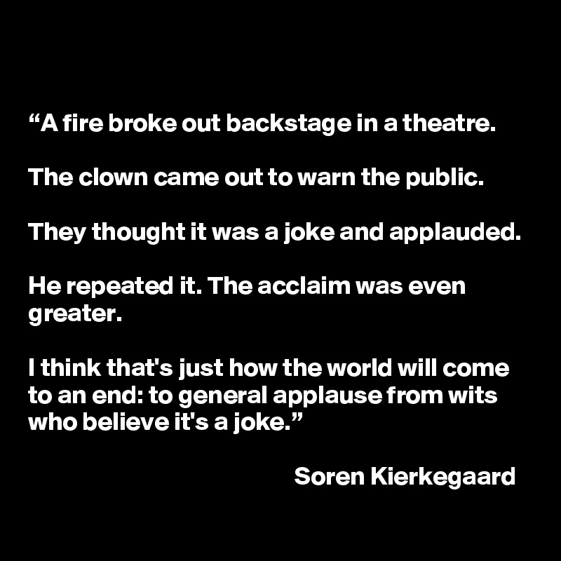 


“A fire broke out backstage in a theatre.

The clown came out to warn the public.

They thought it was a joke and applauded. 

He repeated it. The acclaim was even greater. 

I think that's just how the world will come to an end: to general applause from wits who believe it's a joke.”

                                                    Soren Kierkegaard
