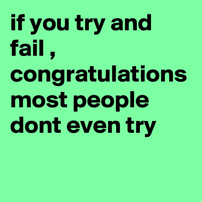 if you try and fail , congratulations most people dont even try 