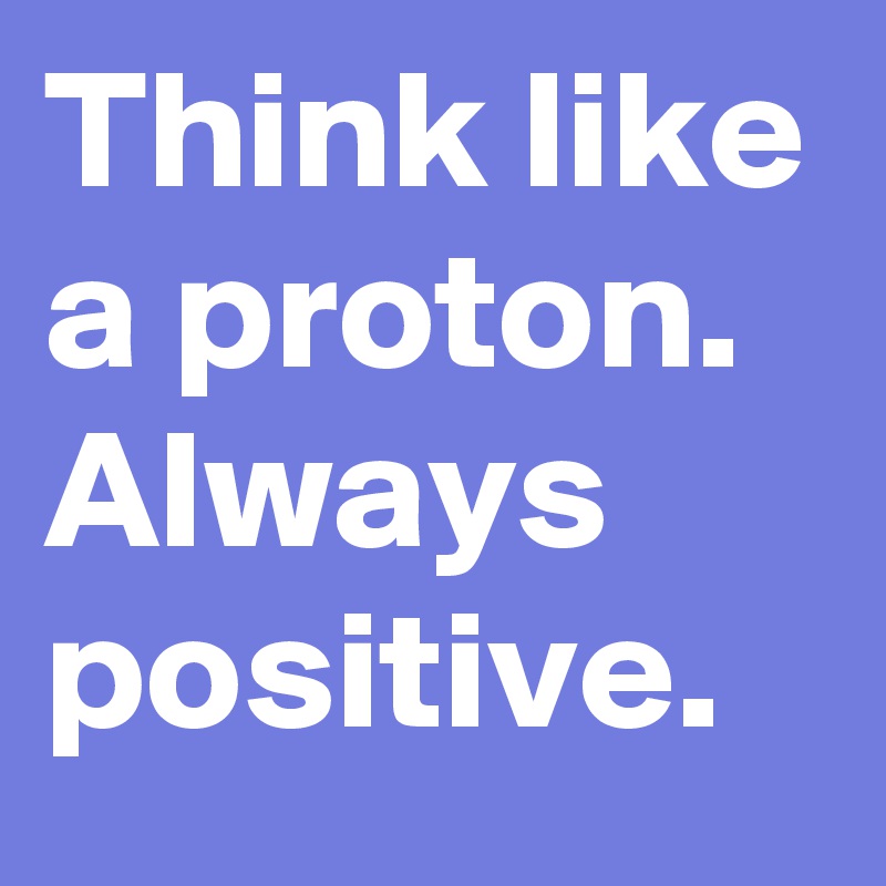 Think like a proton. Always positive.