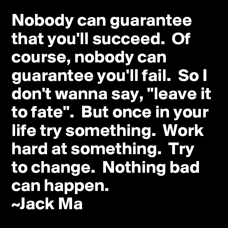 Nobody can guarantee that you'll succeed.  Of course, nobody can guarantee you'll fail.  So I don't wanna say, "leave it to fate".  But once in your life try something.  Work hard at something.  Try to change.  Nothing bad can happen.
~Jack Ma