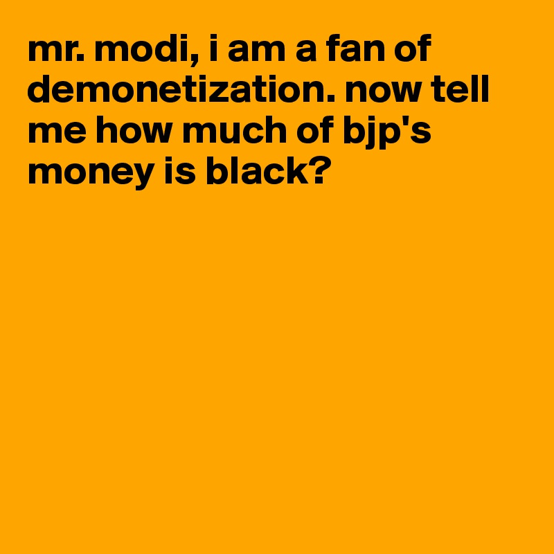 mr. modi, i am a fan of demonetization. now tell me how much of bjp's money is black?







