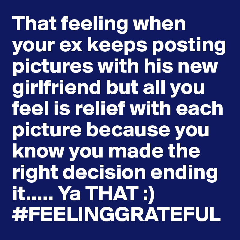 That feeling when your ex keeps posting pictures with his new girlfriend but all you feel is relief with each picture because you know you made the right decision ending it..... Ya THAT :) 
#FEELINGGRATEFUL