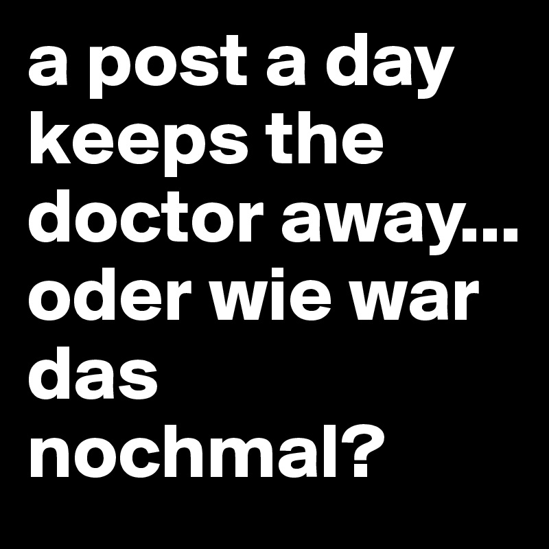 a post a day keeps the doctor away...
oder wie war das nochmal?