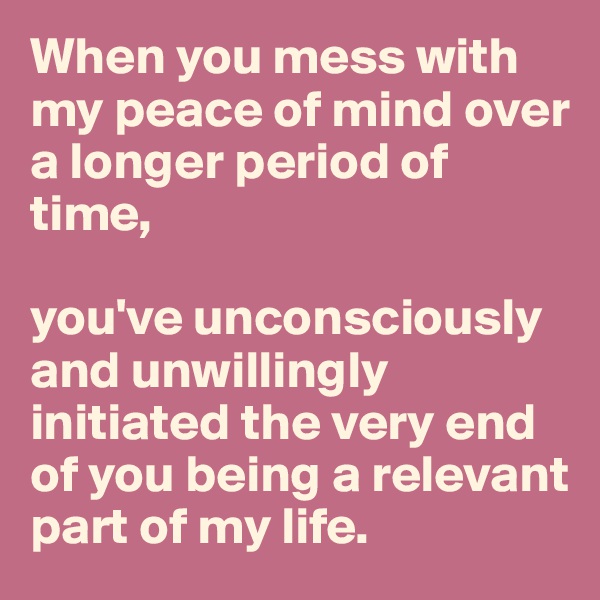 When you mess with my peace of mind over a longer period of time, 

you've unconsciously and unwillingly initiated the very end of you being a relevant part of my life.