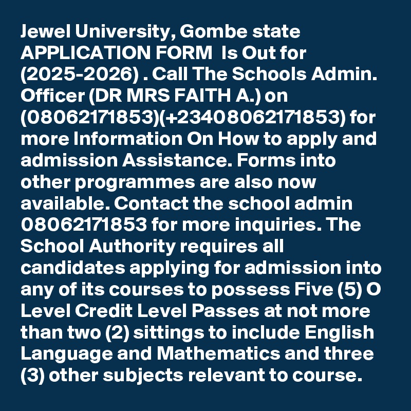 Jewel University, Gombe state APPLICATION FORM  Is Out for  (2025-2026) . Call The Schools Admin. Officer (DR MRS FAITH A.) on (08062171853)(+23408062171853) for more Information On How to apply and admission Assistance. Forms into other programmes are also now available. Contact the school admin  08062171853 for more inquiries. The School Authority requires all candidates applying for admission into any of its courses to possess Five (5) O Level Credit Level Passes at not more than two (2) sittings to include English Language and Mathematics and three (3) other subjects relevant to course.