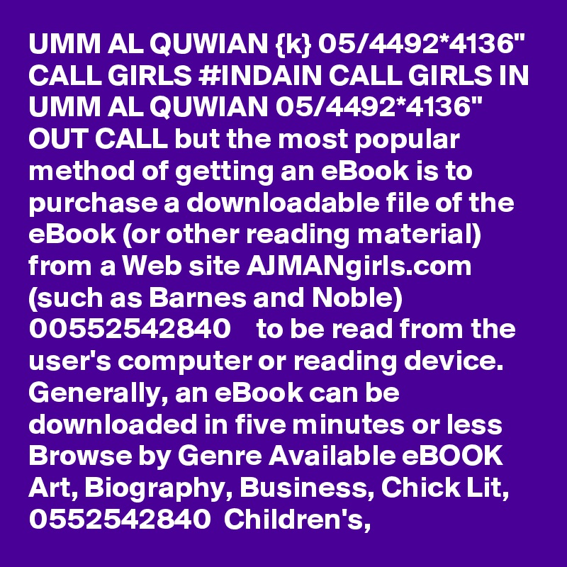 UMM AL QUWIAN {k} 05/4492*4136" CALL GIRLS #INDAIN CALL GIRLS IN UMM AL QUWIAN 05/4492*4136" OUT CALL but the most popular method of getting an eBook is to purchase a downloadable file of the eBook (or other reading material) from a Web site AJMANgirls.com  (such as Barnes and Noble) 00552542840    to be read from the user's computer or reading device. Generally, an eBook can be downloaded in five minutes or less Browse by Genre Available eBOOK  Art, Biography, Business, Chick Lit, 0552542840  Children's, 