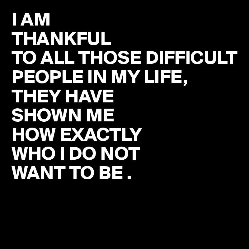 I AM
THANKFUL
TO ALL THOSE DIFFICULT PEOPLE IN MY LIFE,
THEY HAVE 
SHOWN ME
HOW EXACTLY
WHO I DO NOT
WANT TO BE .

