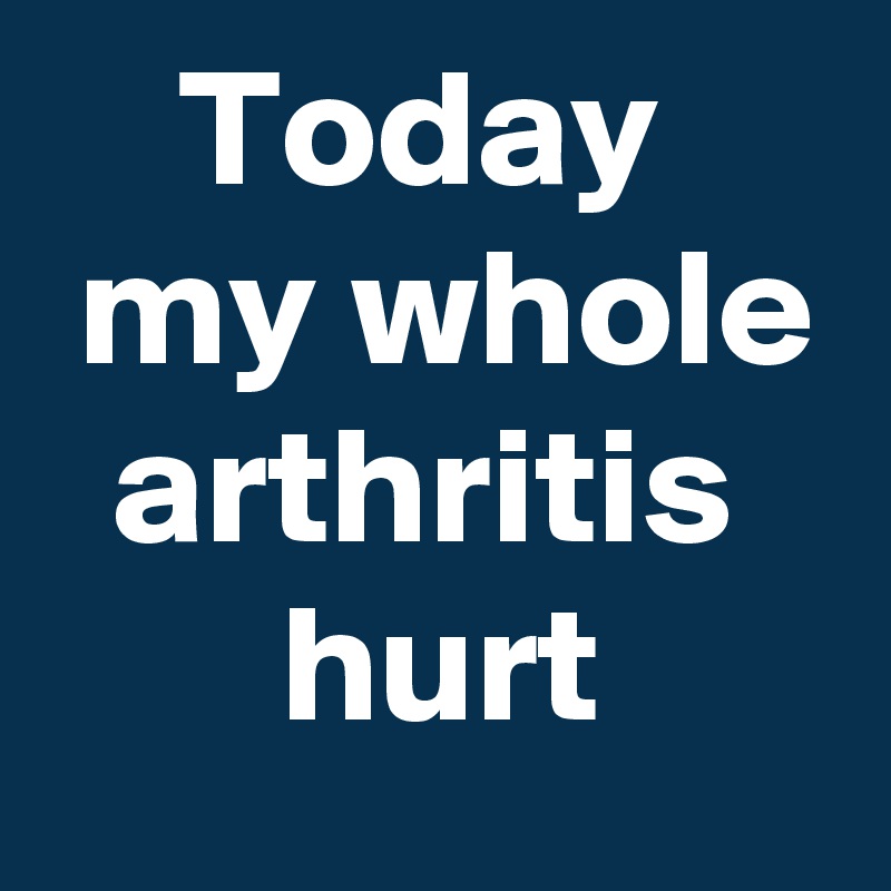    Today
 my whole
  arthritis
       hurt