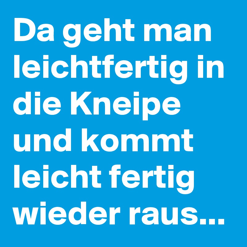 Da geht man leichtfertig in die Kneipe und kommt leicht fertig wieder raus...