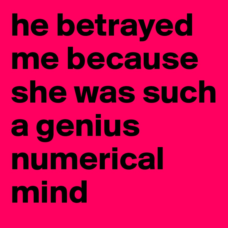 he betrayed me because she was such a genius numerical mind