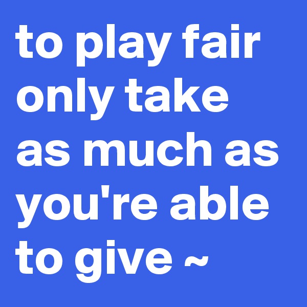 to play fair only take as much as you're able to give ~